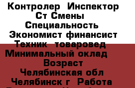 Контролер.-Инспектор.-Ст.Смены. › Специальность ­ Экономист-финансист.-Техник- товаровед. › Минимальный оклад ­ 20 000 › Возраст ­ 45 - Челябинская обл., Челябинск г. Работа » Резюме   . Челябинская обл.,Челябинск г.